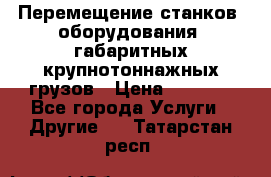 Перемещение станков, оборудования, габаритных крупнотоннажных грузов › Цена ­ 7 000 - Все города Услуги » Другие   . Татарстан респ.